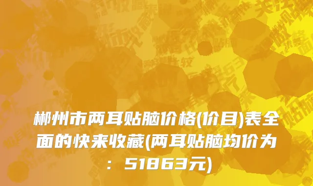 郴州市两耳贴脑价格(价目)表全面的快来收藏(两耳贴脑均价为：51863元)