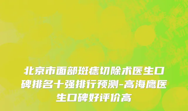 北京市面部斑痣切除术医生口碑排名十强排行预测-高海鹰医生口碑好评价高