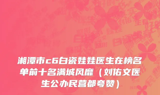 湘潭市c6白瓷娃娃医生在榜名单前十名满城风靡（刘佑文医生公办民营都夸赞）
