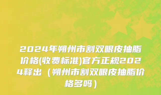 2024年朔州市割双眼皮抽脂价格(收费标准)官方正规2024释出（朔州市割双眼皮抽脂价格多吗）