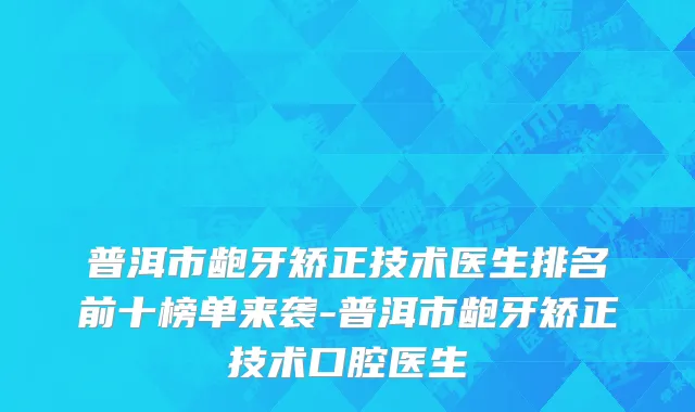 普洱市龅牙矫正技术医生排名前十榜单来袭-普洱市龅牙矫正技术口腔医生
