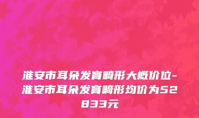 淮安市耳朵发育畸形大概价位-淮安市耳朵发育畸形均价为52833元