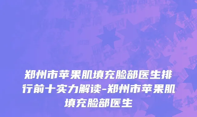 郑州市苹果肌填充脸部医生排行前十实力解读-郑州市苹果肌填充脸部医生