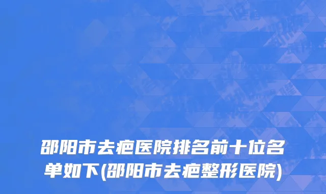 邵阳市去疤医院排名前十位名单如下(邵阳市去疤整形医院)