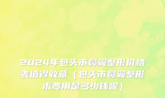 2024年包头市鼻翼整形价格表值得收藏（包头市鼻翼整形术费用是多少钱呢）