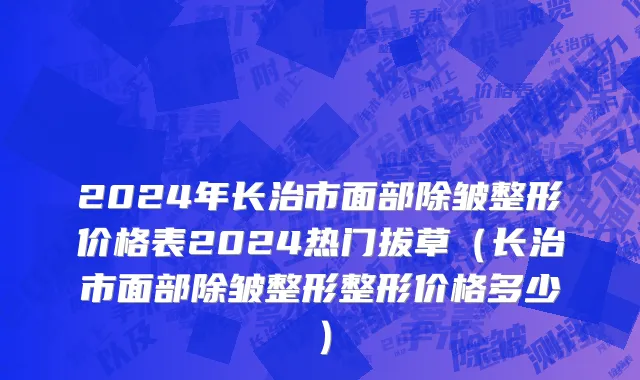 2024年长治市面部除皱整形价格表2024热门拔草（长治市面部除皱整形整形价格多少）