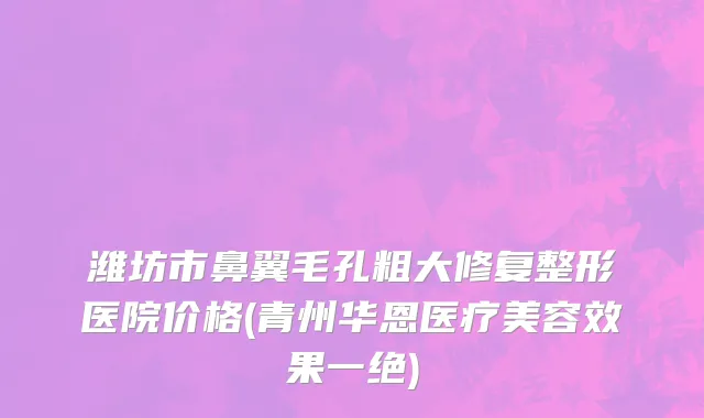 潍坊市鼻翼毛孔粗大修复整形医院价格(青州华恩医疗美容效果一绝)