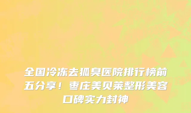 全国冷冻去狐臭医院排行榜前五分享!枣庄美贝莱整形美容口碑实力封神