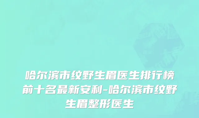 哈尔滨市纹野生眉医生排行榜前十名最新安利-哈尔滨市纹野生眉整形医生