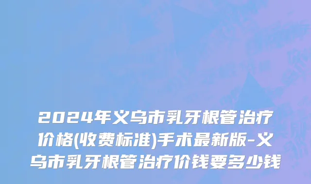 2024年义乌市乳牙根管治疗价格(收费标准)手术最新版-义乌市乳牙根管治疗价钱要多少钱