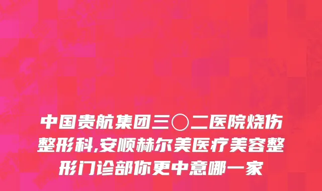 中国贵航集团三〇二医院烧伤整形科,安顺赫尔美医疗美容整形门诊部你更中意哪一家