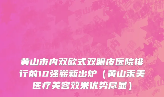 黄山市内双欧式双眼皮医院排行前10强崭新出炉（黄山禾美医疗美容效果优势尽显）