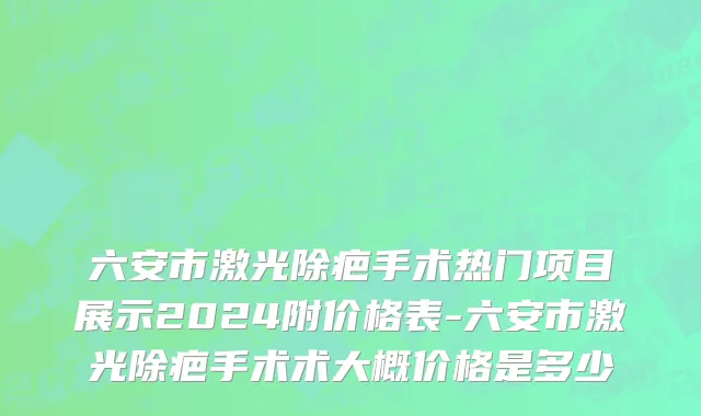 六安市激光除疤手术热门项目展示2024附价格表-六安市激光除疤手术术大概价格是多少