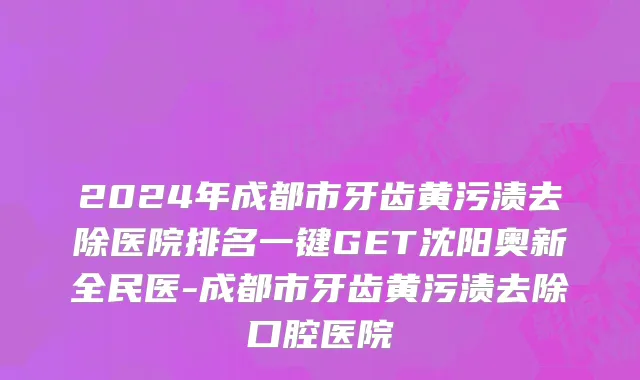 2024年成都市牙齿黄污渍去除医院排名一键GET沈阳奥新全民医-成都市牙齿黄污渍去除口腔医院