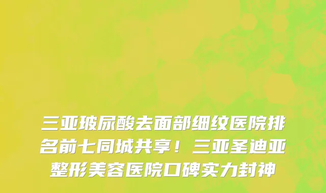 三亚玻尿酸去面部细纹医院排名前七同城共享！三亚圣迪亚整形美容医院口碑实力封神