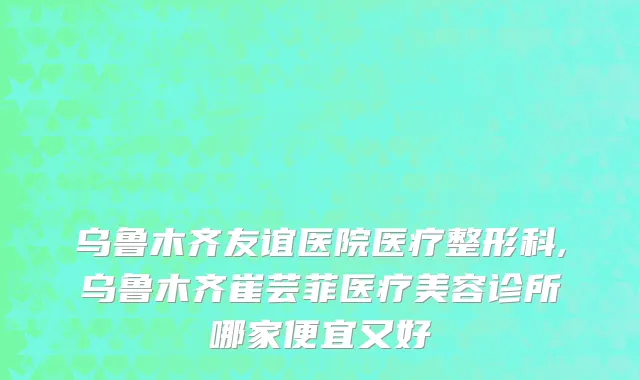乌鲁木齐友谊医院医疗整形科,乌鲁木齐崔芸菲医疗美容诊所哪家便宜又好