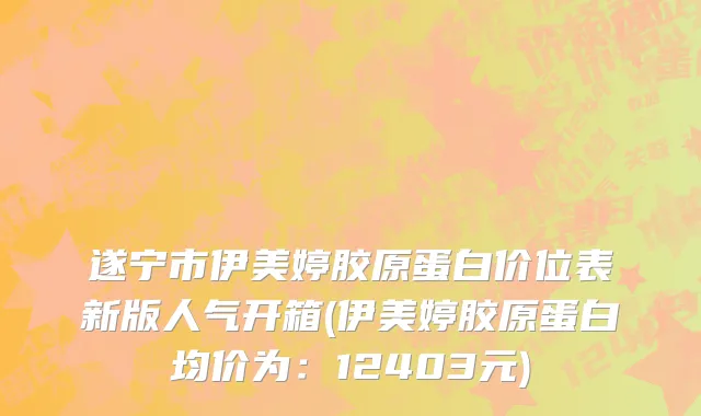 遂宁市伊美婷胶原蛋白价位表新版人气开箱(伊美婷胶原蛋白均价为：12403元)