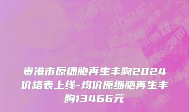 贵港市原细胞再生丰胸2024价格表上线-均价原细胞再生丰胸13466元
