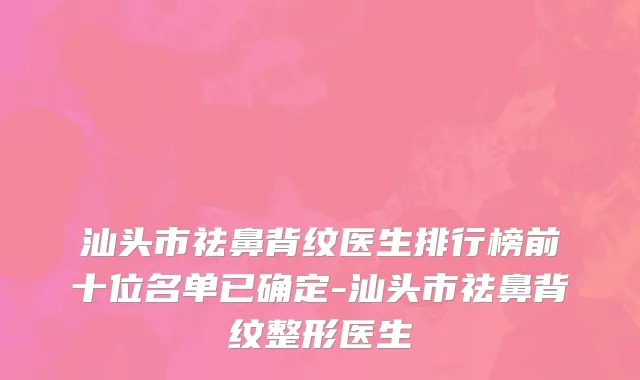 汕头市祛鼻背纹医生排行榜前十位名单已确定-汕头市祛鼻背纹整形医生