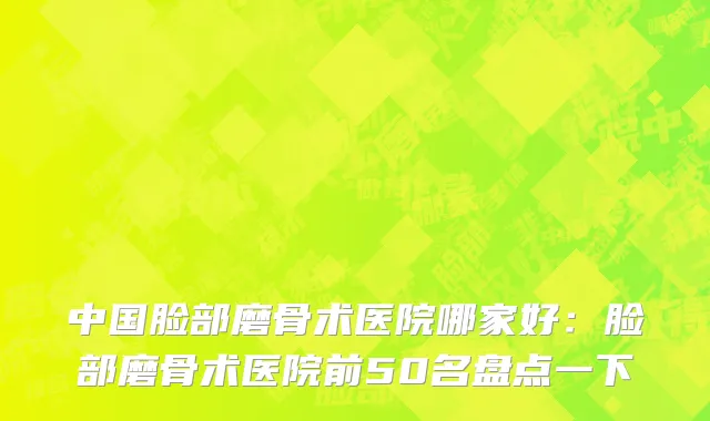 中国脸部磨骨术医院哪家好：脸部磨骨术医院前50名盘点一下
