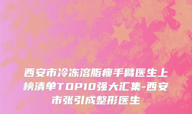 西安市冷冻溶脂瘦手臂医生上榜清单TOP10强大汇集-西安市张引成整形医生