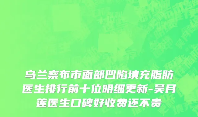 乌兰察布市面部凹陷填充脂肪医生排行前十位明细更新-吴月莲医生口碑好收费还不贵