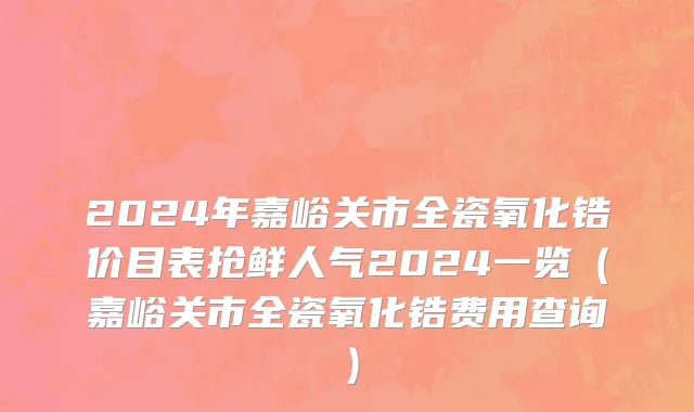 2024年嘉峪关市全瓷氧化锆价目表抢鲜人气2024一览（嘉峪关市全瓷氧化锆费用查询）