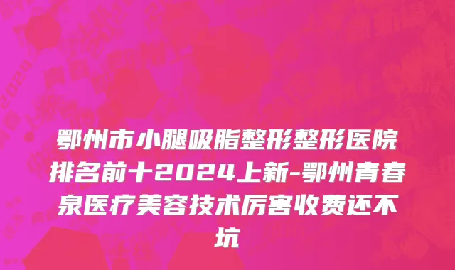 鄂州市小腿吸脂整形整形医院排名前十2024上新-鄂州青春泉医疗美容技术厉害收费还不坑