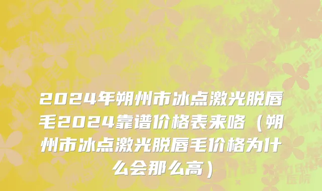 2024年朔州市冰点激光脱唇毛2024靠谱价格表来咯（朔州市冰点激光脱唇毛价格为什么会那么高）