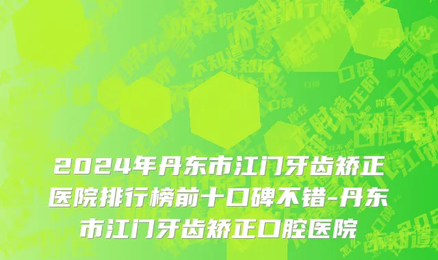 2024年丹东市江门牙齿矫正医院排行榜前十口碑不错-丹东市江门牙齿矫正口腔医院