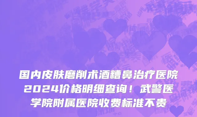 国内皮肤磨削术酒糟鼻治疗医院2024价格明细查询！武警医学院附属医院收费标准不贵