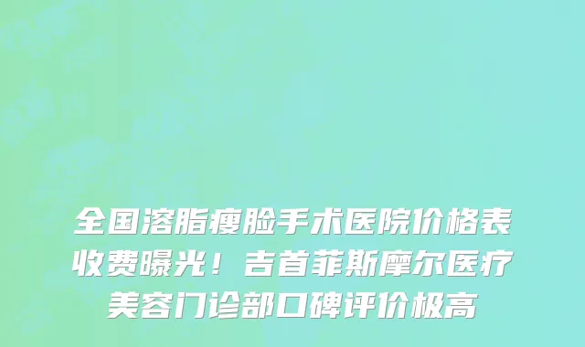 全国溶脂瘦脸手术医院价格表收费曝光！吉首菲斯摩尔医疗美容门诊部口碑评价极高