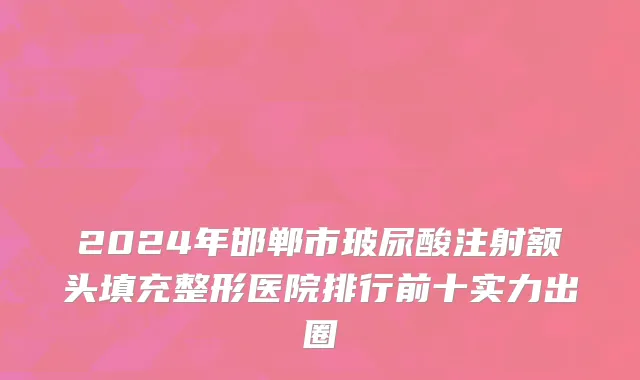 2024年邯郸市玻尿酸注射额头填充整形医院排行前十实力出圈