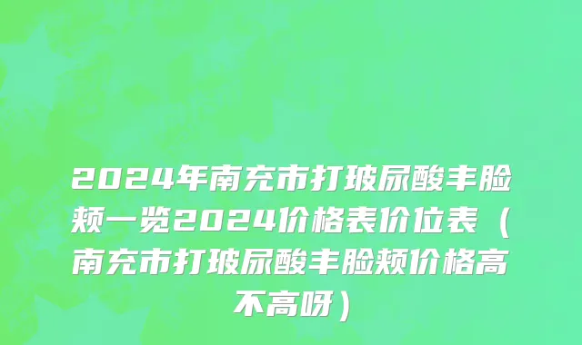 2024年南充市打玻尿酸丰脸颊一览2024价格表价位表（南充市打玻尿酸丰脸颊价格高不高呀）