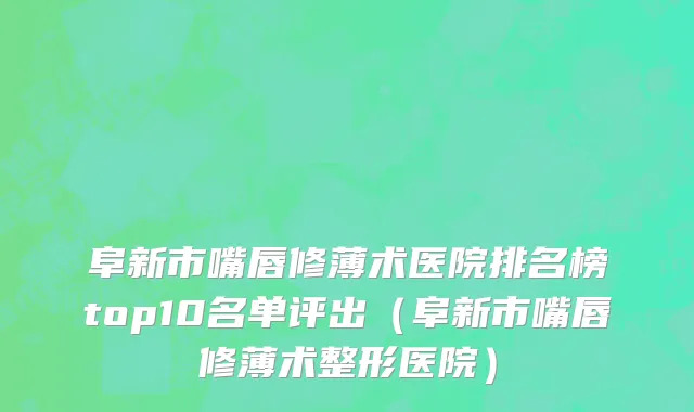 阜新市嘴唇修薄术医院排名榜top10名单评出（阜新市嘴唇修薄术整形医院）