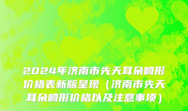 2024年济南市先天耳朵畸形价格表新版呈现（济南市先天耳朵畸形价格以及注意事项）