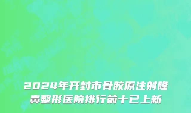 2024年开封市骨胶原注射隆鼻整形医院排行前十已上新