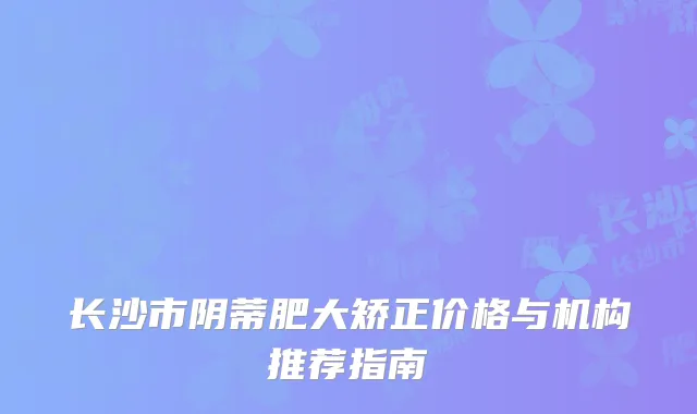 长沙市阴蒂肥大矫正价格与机构推荐指南