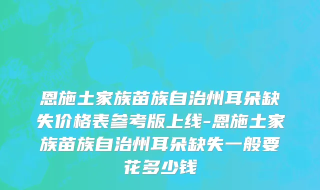 恩施土家族苗族自治州耳朵缺失价格表参考版上线-恩施土家族苗族自治州耳朵缺失一般要花多少钱