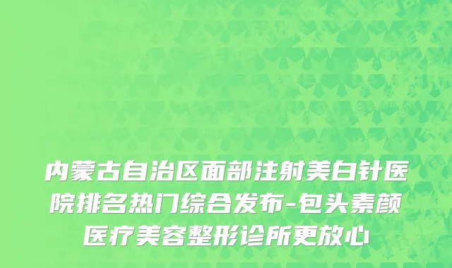 内蒙古自治区面部注射美白针医院排名热门综合发布-包头素颜医疗美容整形诊所更放心