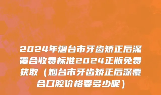 2024年烟台市牙齿矫正后深覆合收费标准2024正版免费获取（烟台市牙齿矫正后深覆合口腔价格要多少呢）
