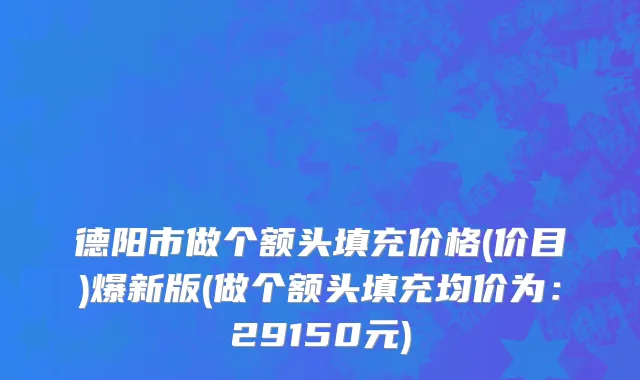 德阳市做个额头填充价格(价目)爆新版(做个额头填充均价为：29150元)