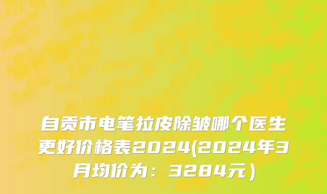 自贡市电笔拉皮除皱哪个医生更好价格表2024(2024年3月均价为：3284元）