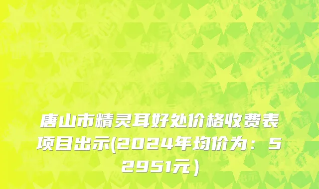 唐山市精灵耳好处价格收费表项目出示(2024年均价为：52951元）