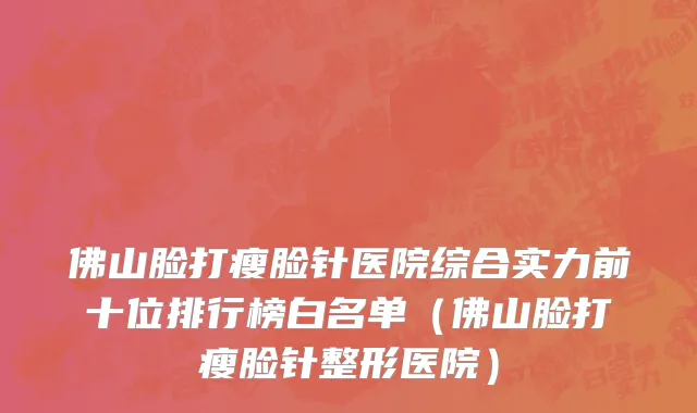佛山脸打瘦脸针医院综合实力前十位排行榜白名单(佛山脸打瘦脸针整形医院)