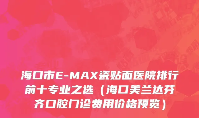 海口市E-MAX瓷贴面医院排行前十专业之选（海口美兰达芬齐口腔门诊费用价格预览）