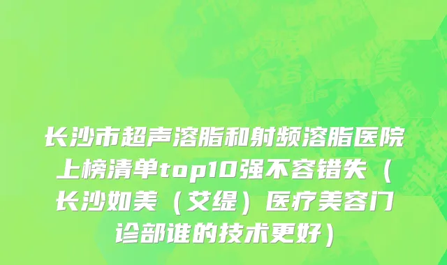 长沙市超声溶脂和射频溶脂医院上榜清单top10强不容错失（长沙如美（艾缇）医疗美容门诊部谁的技术更好）