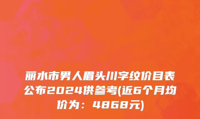 丽水市男人眉头川字纹价目表公布2024供参考(近6个月均价为：4868元)