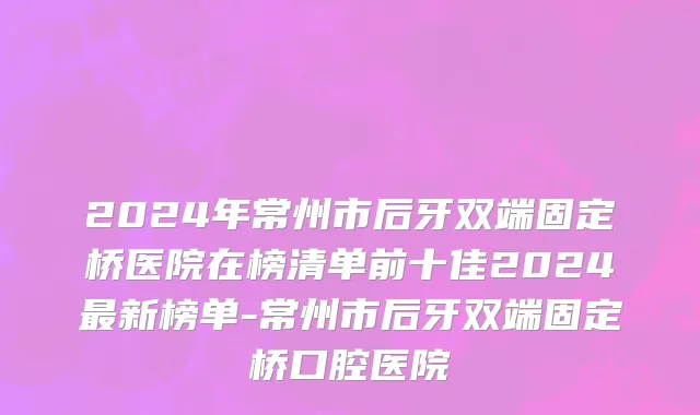2024年常州市后牙双端固定桥医院在榜清单前十佳2024最新榜单-常州市后牙双端固定桥口腔医院
