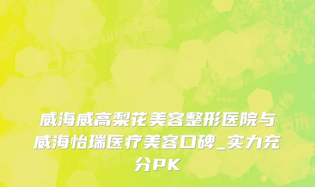 威海威高梨花美容整形医院与威海怡瑞医疗美容口碑_实力充分PK